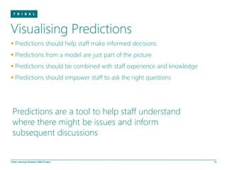 Visualising Predictions
 Predictions should help staff make informed decisions
 Predictions from a model are just part of the picture
 Predictions should be combined with staff experience and knowledge
 Predictions should empower staff to ask the right questions




 Predictions are a tool to help staff understand
 where there might be issues and inform
 subsequent discussions


Tribal Learning Analytics R&D Project                                  14
 