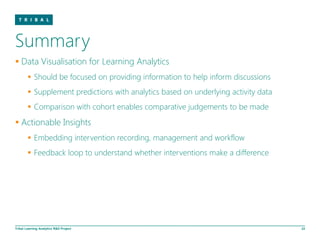 Summary
 Data Visualisation for Learning Analytics
         Should be focused on providing information to help inform discussions
         Supplement predictions with analytics based on underlying activity data
         Comparison with cohort enables comparative judgements to be made
 Actionable Insights
         Embedding intervention recording, management and workflow
         Feedback loop to understand whether interventions make a difference




Tribal Learning Analytics R&D Project                                               22
 