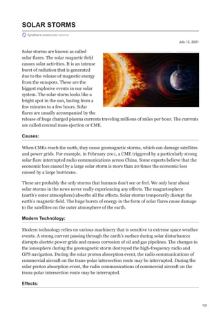 1/2
July 12, 2021
SOLAR STORMS
fyndhere.com/solar-storms
Solar storms are known as called
solar flares. The solar magnetic field
causes solar activities. It is an intense
burst of radiation that is generated
due to the release of magnetic energy
from the sunspots. These are the
biggest explosive events in our solar
system. The solar storm looks like a
bright spot in the sun, lasting from a
few minutes to a few hours. Solar
flares are usually accompanied by the
release of huge charged plasma currents traveling millions of miles per hour. The currents
are called coronal mass ejection or CME.
Causes:
When CMEs reach the earth, they cause geomagnetic storms, which can damage satellites
and power grids. For example, in February 2011, a CME triggered by a particularly strong
solar flare interrupted radio communications across China. Some experts believe that the
economic loss caused by a large solar storm is more than 20 times the economic loss
caused by a large hurricane.
These are probably the only storms that humans don’t see or feel. We only hear about
solar storms in the news never really experiencing any effects. The magnetosphere
(earth’s outer atmosphere) absorbs all the effects. Solar storms temporarily disrupt the
earth’s magnetic field. The huge bursts of energy in the form of solar flares cause damage
to the satellites on the outer atmosphere of the earth.
Modern Technology:
Modern technology relies on various machinery that is sensitive to extreme space weather
events. A strong current passing through the earth’s surface during solar disturbances
disrupts electric power grids and causes corrosion of oil and gas pipelines. The changes in
the ionosphere during the geomagnetic storm destroyed the high-frequency radio and
GPS navigation. During the solar proton absorption event, the radio communications of
commercial aircraft on the trans-polar intersection route may be interrupted. During the
solar proton absorption event, the radio communications of commercial aircraft on the
trans-polar intersection route may be interrupted.
Effects:
 