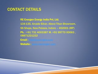 CONTACT DETAILS
RE Energen Energy India Pvt. Ltd.
134-135, Arcade Silver, Above Titan Showroom,
56 Shops, New Palasia, Indore – 452001 (MP)
Ph. : +91 731 4003387 M. +91 99770 00063 ,
08871221222
Email : info@reenergen.com
Website : www.reenergen.com
 