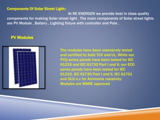 Components Of Solar Street Light:-
At RE ENERGEN we provide best in class quality
components for making Solar street light . The main components of Solar street lights
are PV Module , Battery , Lighting fixture with controller and Pole .
PV Modules
The modules have been extensively tested
and certified by both TUV and UL. While our
PVQ series panels have been tested for IEC
61215 and IEC 61730 Part I and II, our ECO
series panels have been tested for IEC
61215, IEC 61730 Part I and II, IEC 61701
and DLG e.v for Ammonia resistivity.
Modules are MNRE approved
 
