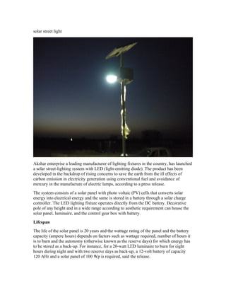 solar street light




Akshar enterprise a leading manufacturer of lighting fixtures in the country, has launched
a solar street-lighting system with LED (light-emitting diode). The product has been
developed in the backdrop of rising concerns to save the earth from the ill effects of
carbon emission in electricity generation using conventional fuel and avoidance of
mercury in the manufacture of electric lamps, according to a press release.
The system consists of a solar panel with photo voltaic (PV) cells that converts solar
energy into electrical energy and the same is stored in a battery through a solar charge
controller. The LED lighting fixture operates directly from the DC battery. Decorative
pole of any height and in a wide range according to aesthetic requirement can house the
solar panel, luminaire, and the control gear box with battery.
Lifespan
The life of the solar panel is 20 years and the wattage rating of the panel and the battery
capacity (ampere hours) depends on factors such as wattage required, number of hours it
is to burn and the autonomy (otherwise known as the reserve days) for which energy has
to be stored as a back-up. For instance, for a 20-watt LED luminaire to burn for eight
hours during night and with two reserve days as back-up, a 12-volt battery of capacity
120 AHr and a solar panel of 100 Wp is required, said the release.
 