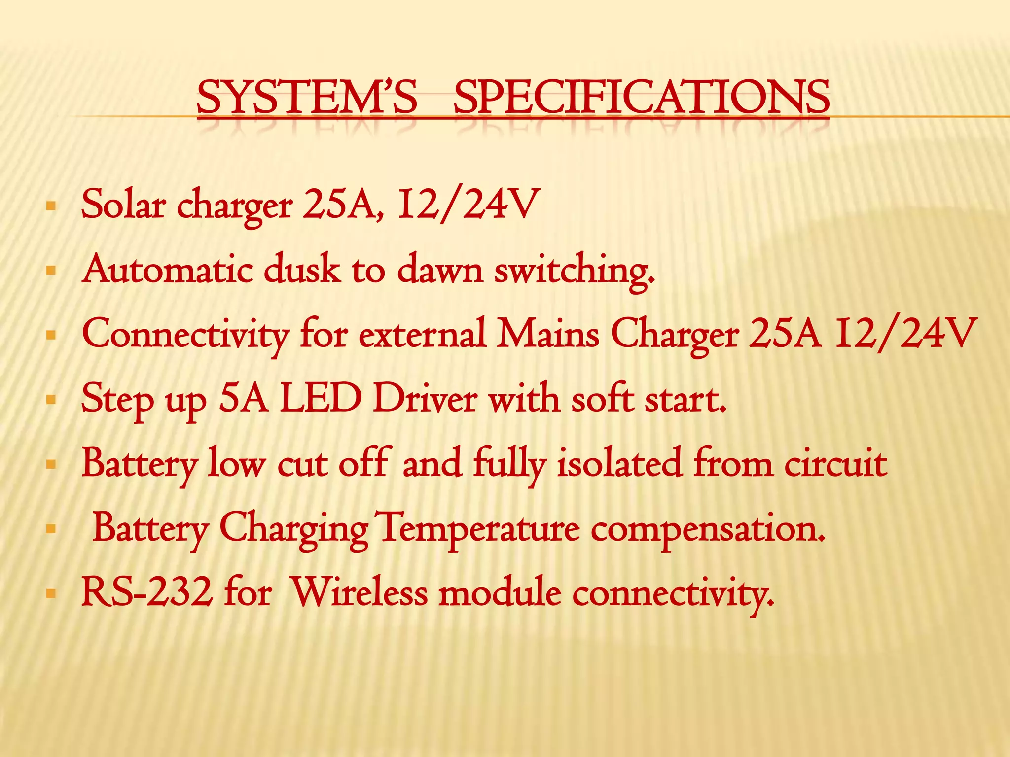 SYSTEM’S SPECIFICATIONS

   Solar charger 25A, 12/24V
   Automatic dusk to dawn switching.
   Connectivity for external Mains Charger 25A 12/24V
   Step up 5A LED Driver with soft start.
   Battery low cut off and fully isolated from circuit
    Battery Charging Temperature compensation.
   RS-232 for Wireless module connectivity.
 