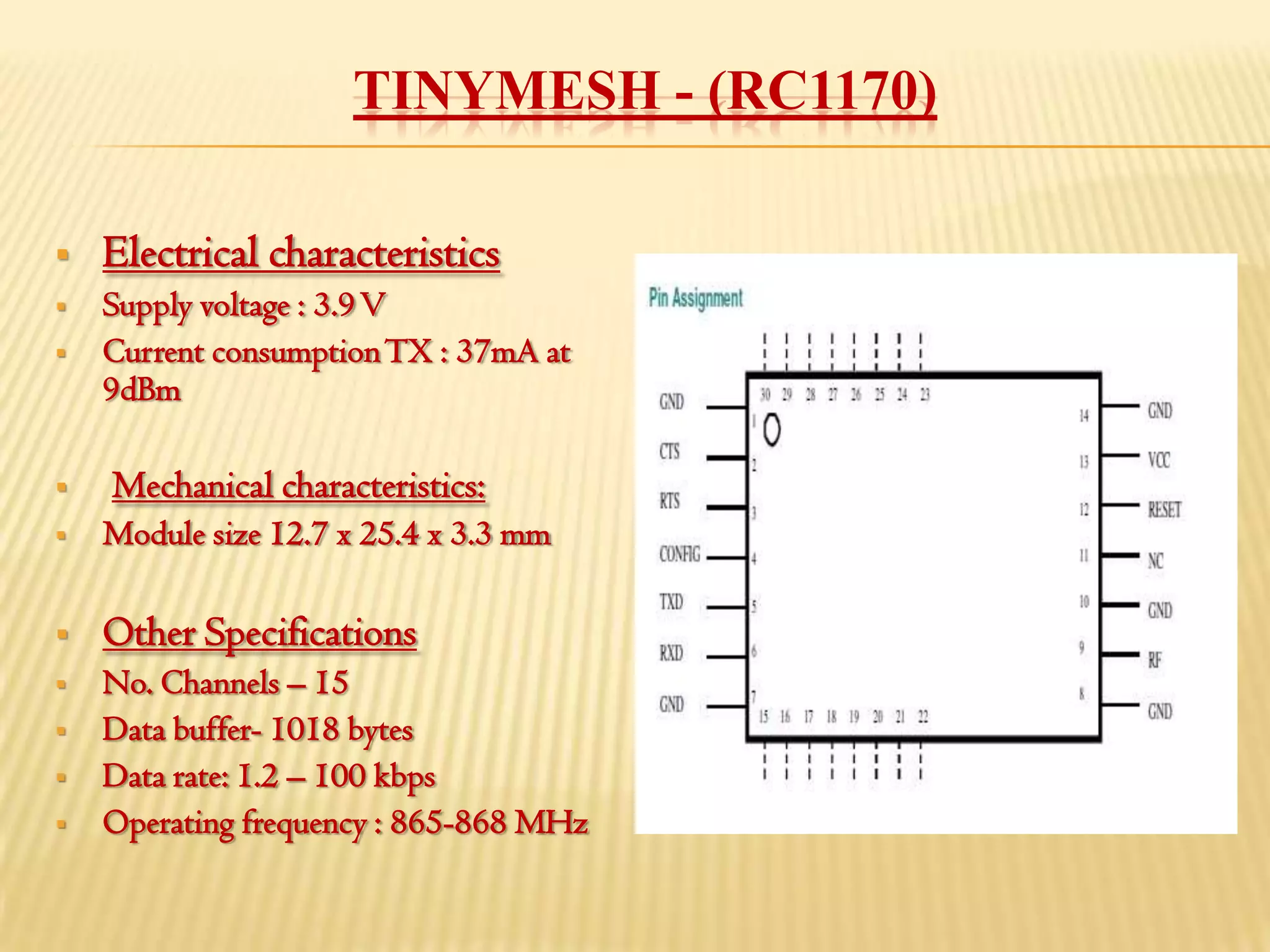 TINYMESH - (RC1170)

   Electrical characteristics
   Supply voltage : 3.9 V
   Current consumption TX : 37mA at
    9dBm

   Mechanical characteristics:
   Module size 12.7 x 25.4 x 3.3 mm

   Other Specifications
   No. Channels – 15
   Data buffer- 1018 bytes
   Data rate: 1.2 – 100 kbps
   Operating frequency : 865-868 MHz
 