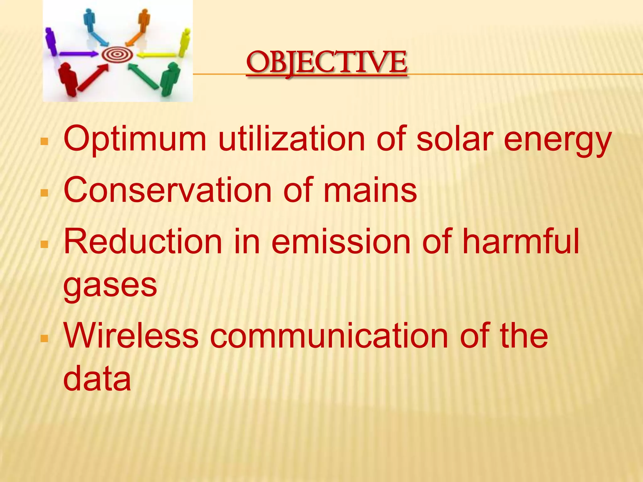 OBJECTIVE

   Optimum utilization of solar energy
   Conservation of mains
   Reduction in emission of harmful
    gases
   Wireless communication of the
    data
 