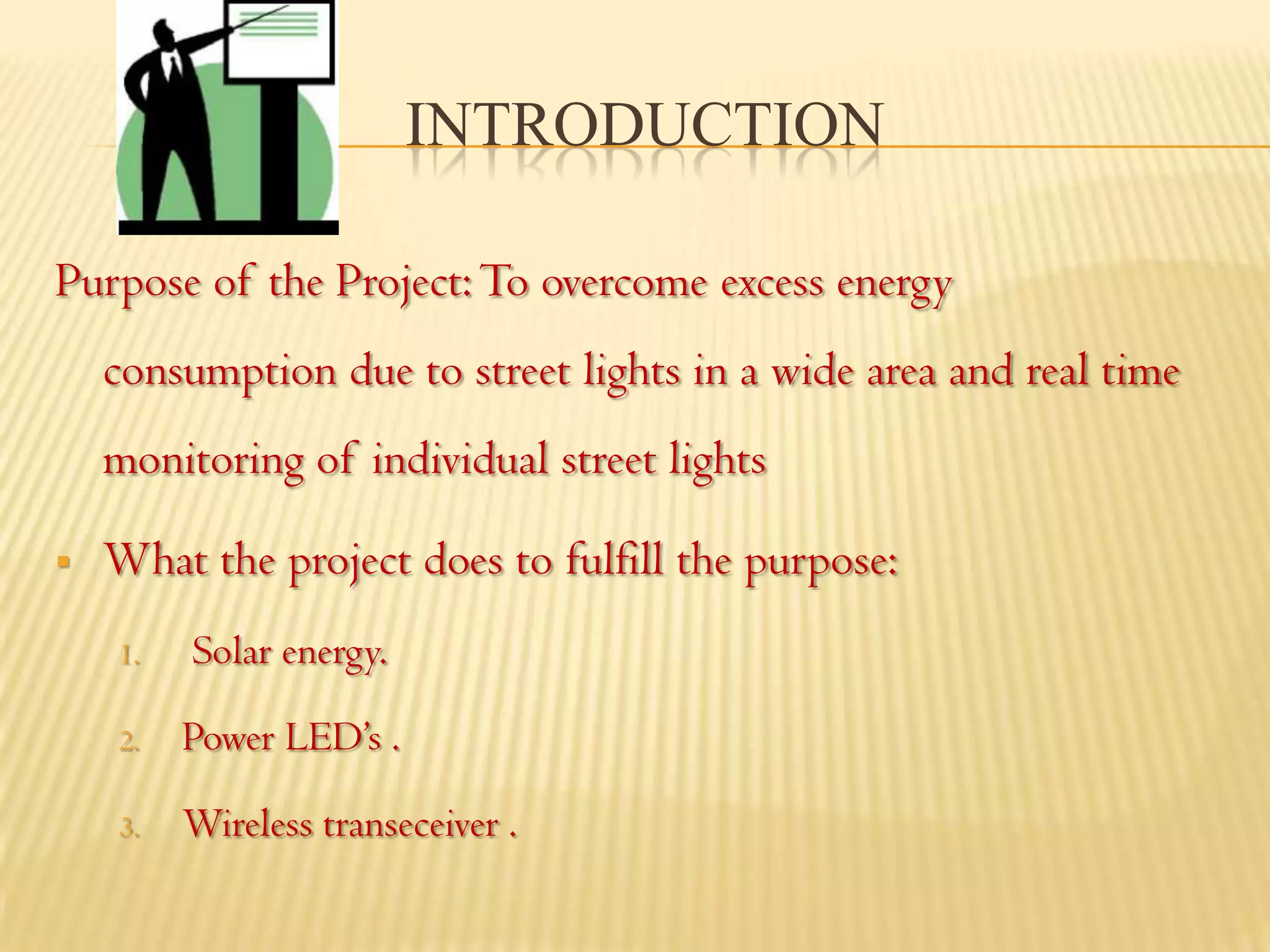 INTRODUCTION

Purpose of the Project: To overcome excess energy
    consumption due to street lights in a wide area and real time
    monitoring of individual street lights

   What the project does to fulfill the purpose:
    1.   Solar energy.

    2.   Power LED’s .

    3.   Wireless transeceiver .
 