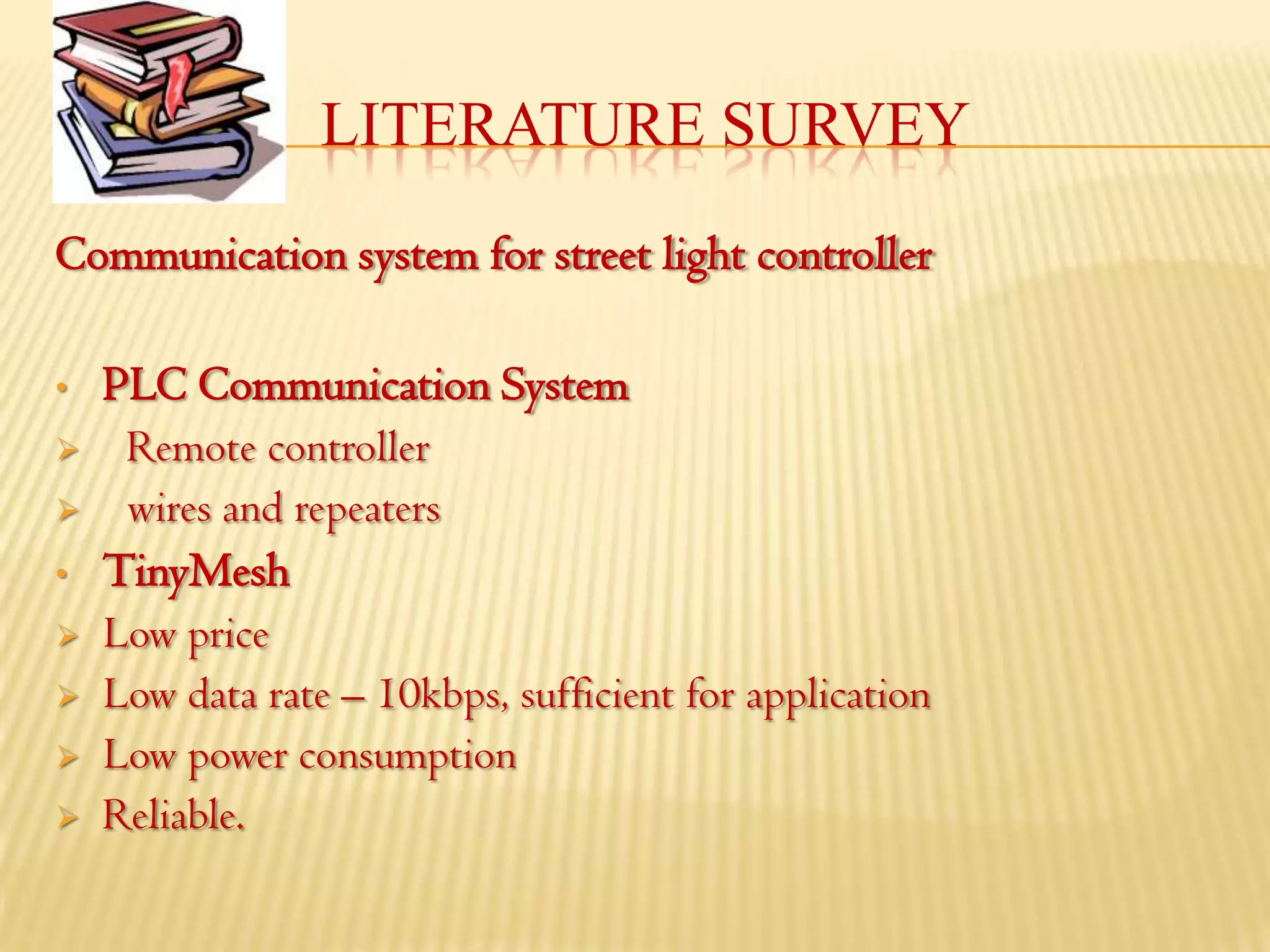 LITERATURE SURVEY
Communication system for street light controller

•   PLC Communication System
    Remote controller
    wires and repeaters
•   TinyMesh
   Low price
   Low data rate – 10kbps, sufficient for application
   Low power consumption
   Reliable.
 