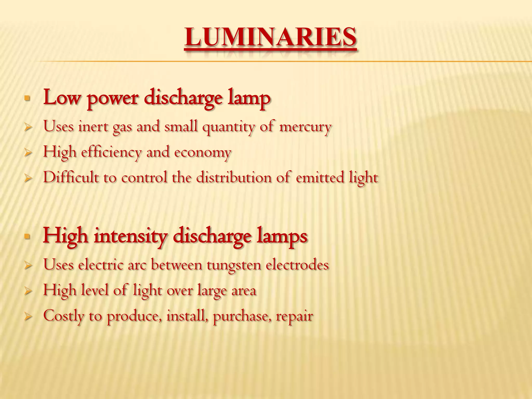 LUMINARIES

   Low power discharge lamp
   Uses inert gas and small quantity of mercury
   High efficiency and economy
   Difficult to control the distribution of emitted light


   High intensity discharge lamps
   Uses electric arc between tungsten electrodes
   High level of light over large area
   Costly to produce, install, purchase, repair
 
