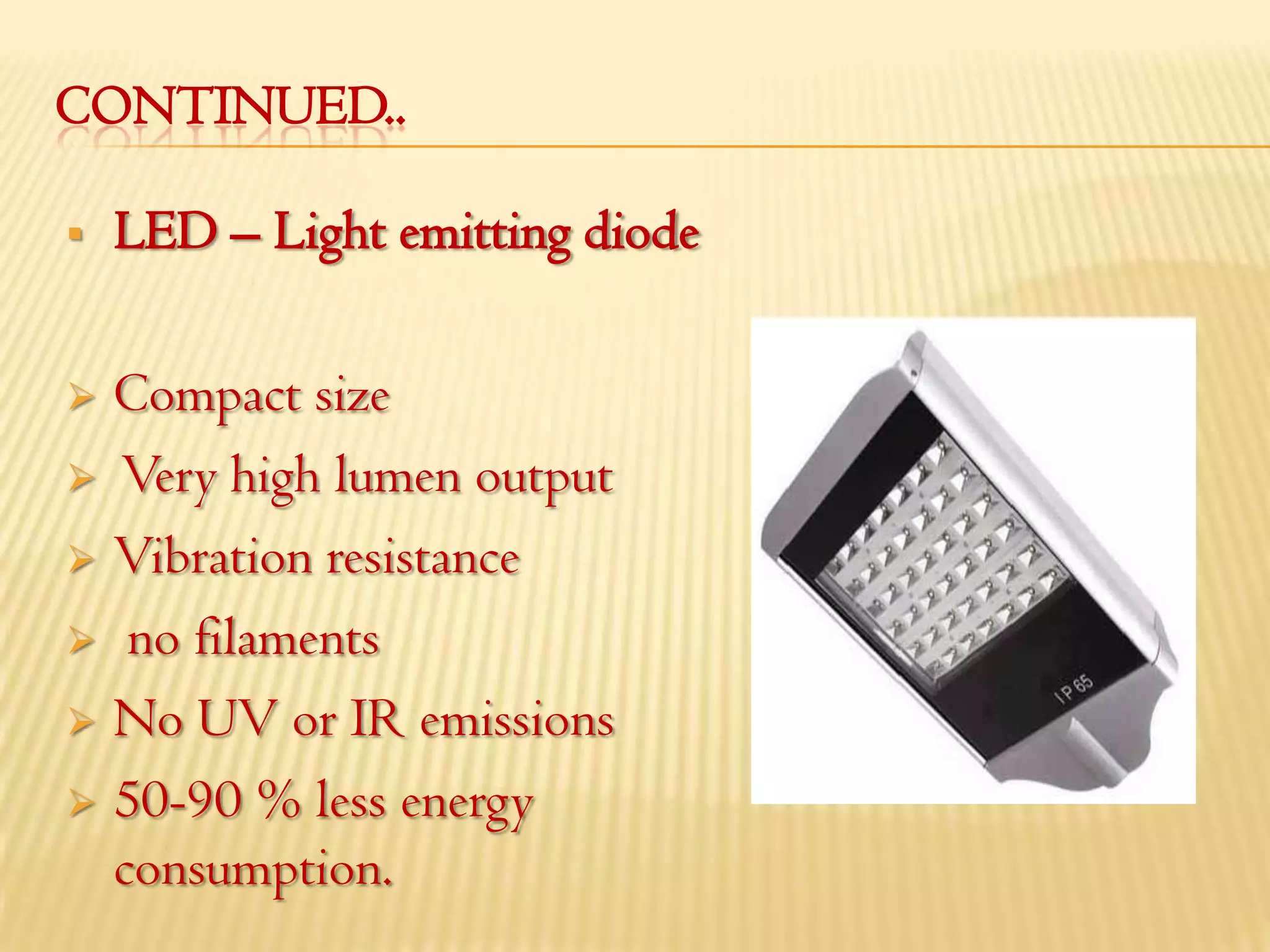 CONTINUED..

   LED – Light emitting diode

 Compact size
 Very high lumen output

 Vibration resistance

 no filaments

 No UV or IR emissions

 50-90 % less energy
  consumption.
 
