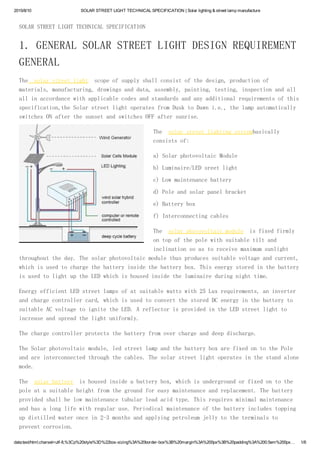 2015/8/10 SOLAR STREET LIGHT TECHNICAL SPECIFICATION | Solar lighting & street lamp manufacture
data:text/html;charset=utf­8,%3Cp%20style%3D%22box­sizing%3A%20border­box%3B%20margin%3A%200px%3B%20padding%3A%200.5em%200px… 1/6
SOLAR STREET LIGHT TECHNICAL SPECIFICATION
1. GENERAL SOLAR STREET LIGHT DESIGN REQUIREMENT
GENERAL
The solar street light scope of supply shall consist of the design, production of
materials, manufacturing, drawings and data, assembly, painting, testing, inspection and all
all in accordance with applicable codes and standards and any additional requirements of this
specification,the Solar street light operates from Dusk to Dawn i.e., the lamp automatically
switches ON after the sunset and switches OFF after sunrise.
The solar street lighting systembasically
consists of:
a) Solar photovoltaic Module
b) Luminaire/LED sreet light
c) Low maintenance battery
d) Pole and solar panel bracket
e) Battery box
f) Interconnecting cables
The solar photovoltaic module is fixed firmly
on top of the pole with suitable tilt and
inclination so as to receive maximum sunlight
throughout the day. The solar photovoltaic module thus produces suitable voltage and current,
which is used to charge the battery inside the battery box. This energy stored in the battery
is used to light up the LED which is housed inside the luminaire during night time.
Energy efficient LED street lamps of at suitable watts with 25 Lux requirements, an inverter
and charge controller card, which is used to convert the stored DC energy in the battery to
suitable AC voltage to ignite the LED. A reflector is provided in the LED street light to
increase and spread the light uniformly.
The charge controller protects the battery from over charge and deep discharge.
The Solar photovoltaic module, led street lamp and the battery box are fixed on to the Pole
and are interconnected through the cables. The solar street light operates in the stand alone
mode.
The solar battery is housed inside a battery box, which is underground or fixed on to the
pole at a suitable height from the ground for easy maintenance and replacement. The battery
provided shall be low maintenance tubular lead acid type. This requires minimal maintenance
and has a long life with regular use. Periodical maintenance of the battery includes topping
up distilled water once in 2-3 months and applying petroleum jelly to the terminals to
prevent corrosion.
 