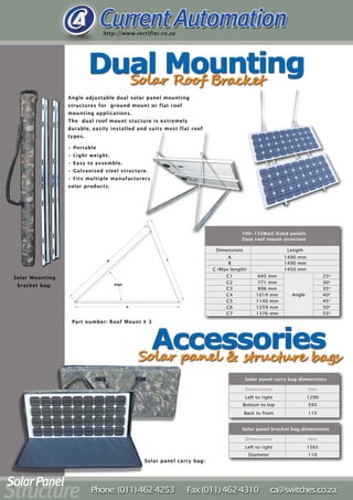 Angle adjustable dual solar panel mounting
structures for ground mount or flat roof
mounting applications.
The dual roof mount stucture is extremely
durable, easily installed and suits most flat roof
types.
100~135Watt Sized panels
Dual roof mount structure
Dimensions Length
A 1490 mm
B 1490 mm
C (Max length) 1450 mm
C1 645 mm
Angle
25o
C2 771 mm 30o
C3 896 mm 35o
C4 1019 mm 40o
C5 1140 mm 45o
C6 1259 mm 50o
C7 1376 mm 55o
• Portable
• Light weight.
• Easy to assemble.
• Galvanised steel structure.
• Fits multiple manufacturers
solar products.
Part number: Roof Mount # 3
Solar panel carry bag:
Solar Mounting
bracket bag:
Solar panel carry bag dimensions
Dimensions mm
Left to right 1290
Bottom to top 595
Back to front 115
Solar panel bracket bag dimensions
Dimensions mm
Left to right 1565
Diameter 110
 