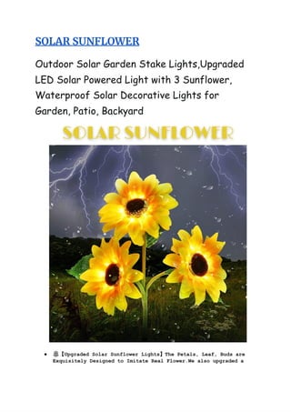 SOLAR‌‌
SUNFLOWER‌ ‌
 
‌
 
Outdoor‌‌
Solar‌‌
Garden‌‌
Stake‌‌
Lights,Upgraded‌‌
 
LED‌‌
Solar‌‌
Powered‌‌
Light‌‌
with‌‌
3‌‌
Sunflower,‌‌
 
Waterproof‌‌
Solar‌‌
Decorative‌‌
Lights‌‌
for‌‌
 
Garden,‌‌
Patio,‌‌
Backyard‌ ‌
 
 
● 🌼‌
【‌
Upgraded‌‌
Solar‌‌
Sunflower‌‌
Lights‌
】‌
The‌‌
Petals,‌‌
Leaf,‌‌
Buds‌‌
are‌‌
 
Exquisitely‌‌
Designed‌‌
to‌‌
Imitate‌‌
Real‌‌
Flower.We‌‌
also‌‌
upgraded‌‌
a‌‌
 
 