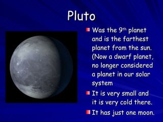 Pluto Was the 9 th  planet and is the farthest planet from the sun. (Now a dwarf planet, no longer considered a planet in our solar system It is very small and it is very cold there. It has just one moon. 