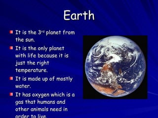 Earth It is the 3 rd  planet from the sun.  It is the only planet with life because it is just the right temperature. It is made up of mostly water. It has oxygen which is a gas that humans and other animals need in order to live. 