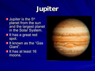 Jupiter Jupiter is the 5 th  planet from the sun and the largest planet in the Solar System. It has a great red spot. It known as the “Gas Giant”. It has at least 16 moons. 