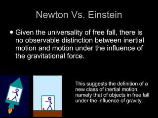 Given the universality of free fall, there is no observable distinction between inertial motion and motion under the influence of the gravitational force.  Newton Vs. Einstein This suggests the definition of a new class of inertial motion, namely that of objects in free fall under the influence of gravity.  