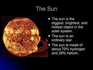 The Sun The sun is the biggest, brightest, and hottest object in the solar system. The sun is an ordinary star. The sun is made of about 70% hydrogen and 28% helium. 