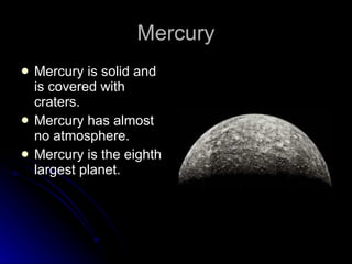 Mercury Mercury is solid and is covered with craters. Mercury has almost no atmosphere. Mercury is the eighth largest planet. 