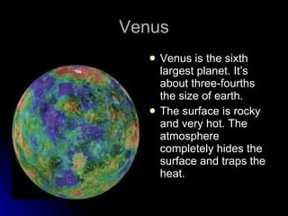 Venus Venus is the sixth largest planet. It’s about three-fourths the size of earth. The surface is rocky and very hot. The atmosphere completely hides the surface and traps the heat. 