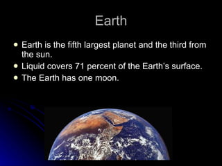 Earth Earth is the fifth largest planet and the third from the sun. Liquid covers 71 percent of the Earth’s surface. The Earth has one moon. 