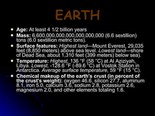 EARTH Age:  At least 4 1/2 billion years Mass:  6,600,000,000,000,000,000,000 (6.6 sextillion) tons (6.0 sextillion metric tons). Surface features:   Highest land —Mount Everest, 29,035 feet (8,850 meters) above sea level.  Lowest land —shore of Dead Sea, about 1,310 feet (399 meters) below sea). Temperature:   Highest,  136 °F (58 °C) at Al Aziziyah, Libya.  Lowest,  -128.6 °F (-89.6 °C) at Vostok Station in Antarctica.  Average surface temperature,  59 °F (15 °C). Chemical makeup of the earth's crust (in percent of the crust's weight):  oxygen 46.6, silicon 27.7, aluminum 8.1, iron 5.0, calcium 3.6, sodium 2.8, potassium 2.6, magnesium 2.0, and other elements totaling 1.6. 