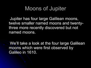 Moons of Jupiter Jupiter has four large Galilean moons, twelve smaller named moons and twenty-three more recently discovered but not named moons. We’ll take a look at the four large Galilean moons which were first observed by Galileo in 1610. 