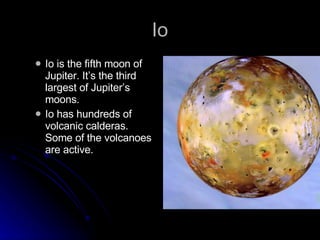 Io Io is the fifth moon of Jupiter. It’s the third largest of Jupiter’s moons. Io has hundreds of volcanic calderas. Some of the volcanoes are active. 