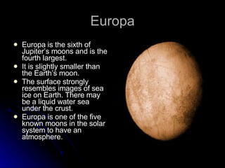 Europa Europa is the sixth of Jupiter’s moons and is the fourth largest. It is slightly smaller than the Earth’s moon. The surface strongly resembles images of sea ice on Earth. There may be a liquid water sea under the crust. Europa is one of the five known moons in the solar system to have an atmosphere. 