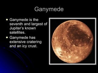 Ganymede Ganymede is the seventh and largest of Jupiter’s known satellites. Ganymede has extensive cratering and an icy crust. 
