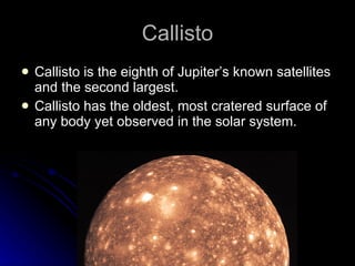 Callisto Callisto is the eighth of Jupiter’s known satellites and the second largest. Callisto has the oldest, most cratered surface of any body yet observed in the solar system. 