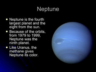 Neptune Neptune is the fourth largest planet and the eight from the sun. Because of the orbits, from 1979 to 1999, Neptune was the ninth planet. Like Uranus, the methane gives Neptune its color. 