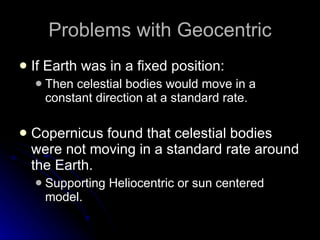 Problems with Geocentric If Earth was in a fixed position: Then celestial bodies would move in a constant direction at a standard rate. Copernicus found that celestial bodies were not moving in a standard rate around the Earth. Supporting Heliocentric or sun centered model.  