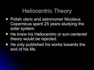Heliocentric Theory Polish cleric and astronomer Nicolaus Copernicus spent 25 years studying the solar system.  He knew his Heliocentric or sun-centered theory would be rejected.  He only published his works towards the end of his life. 