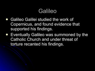 Galileo Galileo Galilei studied the work of Copernicus, and found evidence that supported his findings. Eventually Galileo was summoned by the Catholic Church and under threat of torture recanted his findings.  