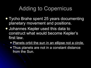 Adding to Copernicus Tycho Brahe spent 25 years documenting planetary movement and positions. Johannes Kepler used this data to construct what would become Kepler’s first law. Planets orbit the sun in an ellipse not a circle. Thus planets are not in a constant distance from the Sun. 