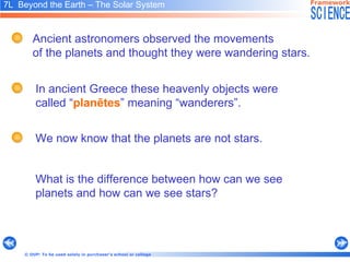 7L  Beyond the Earth – The Solar System   What is the difference between how can we see planets and how can we see stars? Ancient astronomers observed the movements  of the planets and thought they were wandering stars.  We now know that the planets are not stars.  In ancient Greece these heavenly objects were called “ planētes ” meaning “wanderers”. 