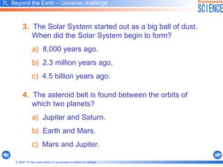 3.   The Solar System started out as a big ball of dust.  When did the Solar System begin to form? a)   8,000 years ago. b)   2.3 million years ago. c)   4.5 billion years ago . 7L  Beyond the Earth – Universe challenge   4.   The asteroid belt is found between the orbits of which two planets? a)   Jupiter and Saturn. b)   Earth and Mars. c)   Mars and Jupiter. 
