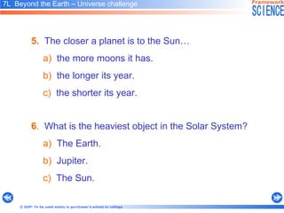6 .   What is the heaviest object in the Solar System? a)   The Earth. b)   Jupiter. c)   The Sun. 5.   The closer a planet is to the Sun… a)   the more moons it has. b)   the longer its year. c)   the shorter its year. 7L  Beyond the Earth – Universe challenge   
