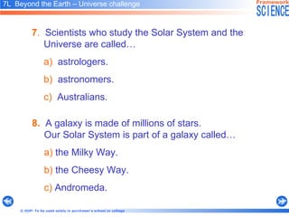 7 .   Scientists who study the Solar System and the Universe are called… a)   astrologers. b)   astronomers. c)   Australians. 8.   A galaxy is made of millions of stars.  Our Solar System is part of a galaxy called… a)  the Milky Way. b)  the Cheesy Way. c)  Andromeda. 7L  Beyond the Earth – Universe challenge   