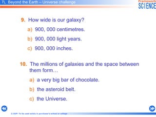 10.   The millions of galaxies and the space between them form…  a)   a very big bar of chocolate. b)   the asteroid belt. c)   the Universe. 7L  Beyond the Earth – Universe challenge   9.   How wide is our galaxy? a)   900, 000 centimetres. b)   900, 000 light years.  c)   900, 000 inches. 