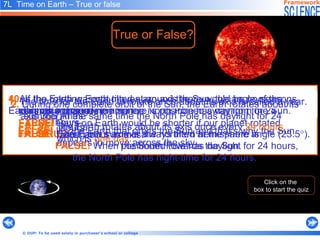 5.  There is more daylight in our summer because at this time of year the northern hemisphere is positioned away from the Sun.    7L  Time on Earth – True or false   True or False? Click on the  box to start the quiz 7.  When it is winter in Australia, the northern hemisphere is positioned towards the Sun.   3 .  The Sun appears to move across the sky each day because  the Earth is orbited by the Sun.   4.  As the rotating Earth moves around the Sun, the angle of the  Earth’s axis changes. 5.  There is more daylight in our summer because at this time of year the northern hemisphere is positioned away from the Sun.    FALSE!  During our summer the northern hemisphere is      positioned  towards the Sun.   6.  In winter the highest position of the Sun in the sky is lower than in summer.   TRUE!   6.  In winter the highest position of the Sun in the sky is lower than in summer.   8.  During summer at the South Pole there is daylight for 24 hours. At the same time the North Pole has daylight for 24 hours.   FALSE!   When the South Pole has daylight for 24 hours,  the North Pole has night-time for 24 hours. 8.  During summer at the South Pole there is daylight for 24 hours. At the same time the North Pole has daylight for 24 hours.   9. If the Earth rotated faster about its axis, our days would be longer.   FALSE!  Days on Earth would be shorter if our planet rotated      faster about its axis. 7.  When it is winter in Australia, the northern hemisphere is positioned towards the Sun.   TRUE!   9.   If the Earth rotated faster about its axis, our days would be longer. 10. If the Earth was not tilted at an axis there would be no seasons. TRUE! 1.  The time for the Earth to rotate once about its axis is called a year.   10.   If the Earth was not tilted at an axis there would be no seasons.   2.  During one complete orbit of the Sun, the Earth rotates about its  axis 365 times.   4.  As the rotating Earth moves around the Sun, the angle of the  Earth’s axis changes. FALSE!   The Earth’s axis is always tilted at the same angle (23.5  ). 2.  During one complete orbit of the Sun, the Earth rotates about its  axis 365 times.   TRUE!   3 .  The Sun appears to move across the sky each day because  the Earth is orbited by the Sun.   FALSE!  It’s the   Earth that orbits the Sun and that’s why  the Sun    appears to move across the sky.   FALSE!   The Earth rotates about its axis once every   24 hours,      which is  one day .   1.  The time for the Earth to rotate once about its axis is called a year.   