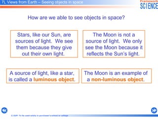 How are we able to see objects in space?   Stars, like our Sun, are sources of light.  We see them because they give out their own light.   The Moon is not a source of  light.  We only see the Moon because it reflects the Sun’s light.   A source of light, like a star,  is called a   luminous object .   The Moon is an example of  a  non-luminous object .   7L Views from Earth  –  Seeing objects in space   