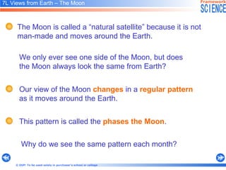 7L Views from Earth – The Moon   We only ever see one side of the Moon, but does  the Moon always look the same from Earth?   Why do we see the same pattern each month? The Moon is called a “natural satellite” because it is not man-made and moves around the Earth.   Our view of the Moon  changes  in a  regular pattern   as it moves around the Earth.   This pattern is called the  phases the Moon .  