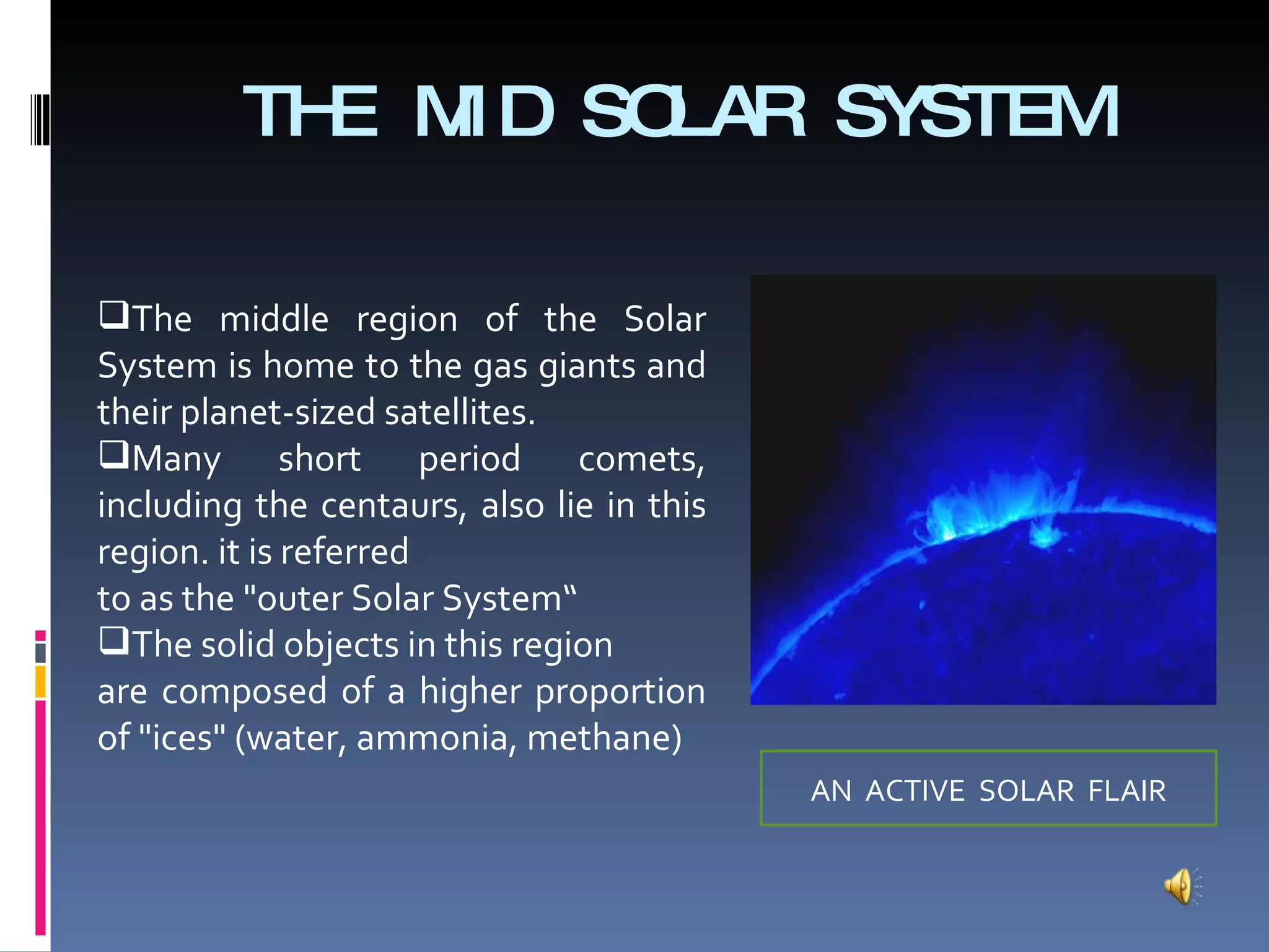 THE MID SOLAR SYSTEM The middle region of the Solar System is home to the gas giants and their planet-sized satellites.  Many short period comets, including the centaurs, also lie in this region. it is referred to as the "outer Solar System“ The solid objects in this region are composed of a higher proportion of "ices" (water, ammonia, methane) AN  ACTIVE  SOLAR  FLAIR 
