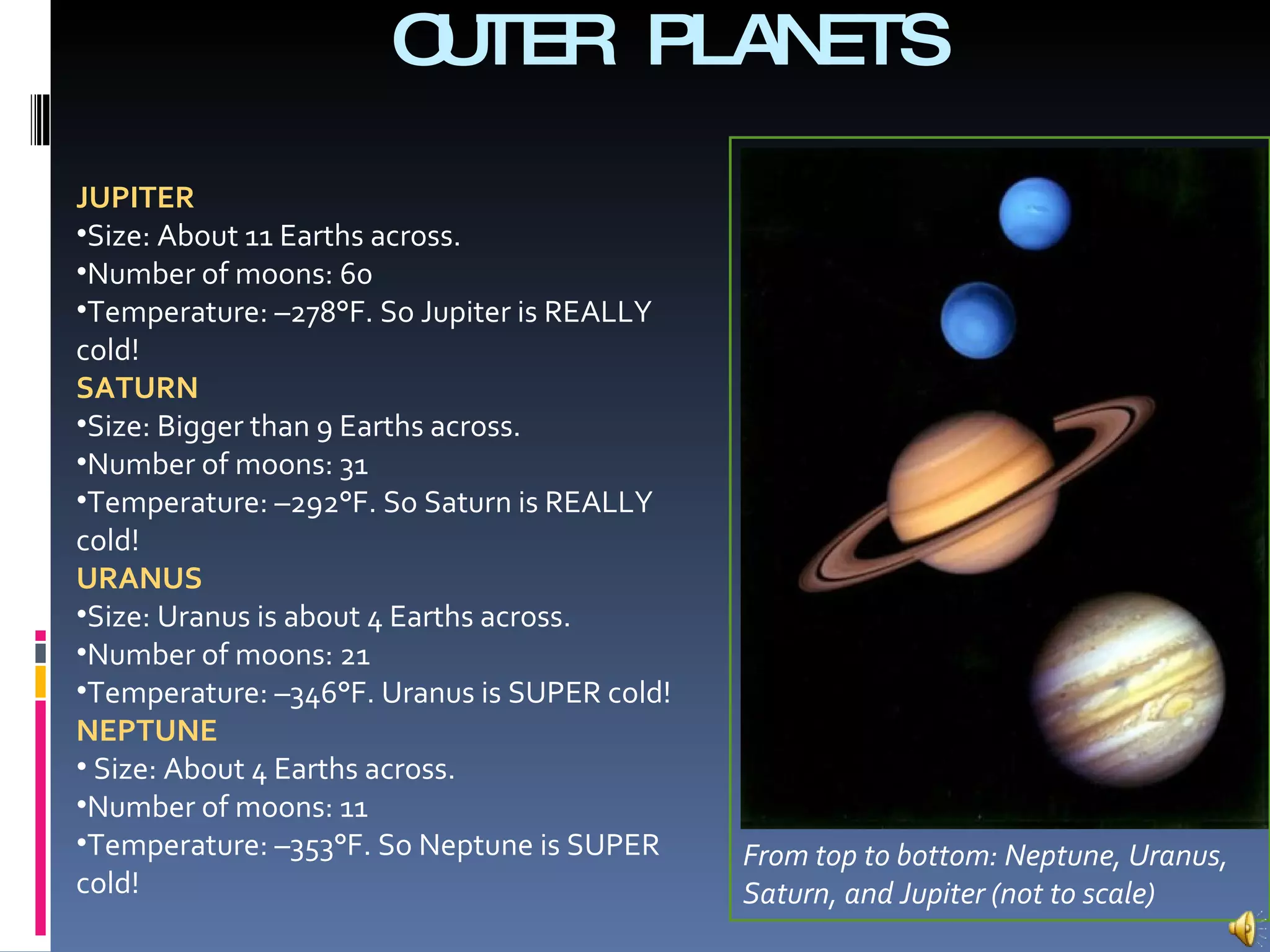 OUTER PLANETS JUPITER Size: About 11 Earths across. Number of moons: 60 Temperature: –278°F. So Jupiter is REALLY cold!  SATURN Size: Bigger than 9 Earths across. Number of moons: 31 Temperature: –292°F. So Saturn is REALLY cold!  URANUS Size: Uranus is about 4 Earths across. Number of moons: 21 Temperature: –346°F. Uranus is SUPER cold!  NEPTUNE Size: About 4 Earths across. Number of moons: 11 Temperature: –353°F. So Neptune is SUPER  cold! From top to bottom: Neptune, Uranus, Saturn, and Jupiter (not to scale) 