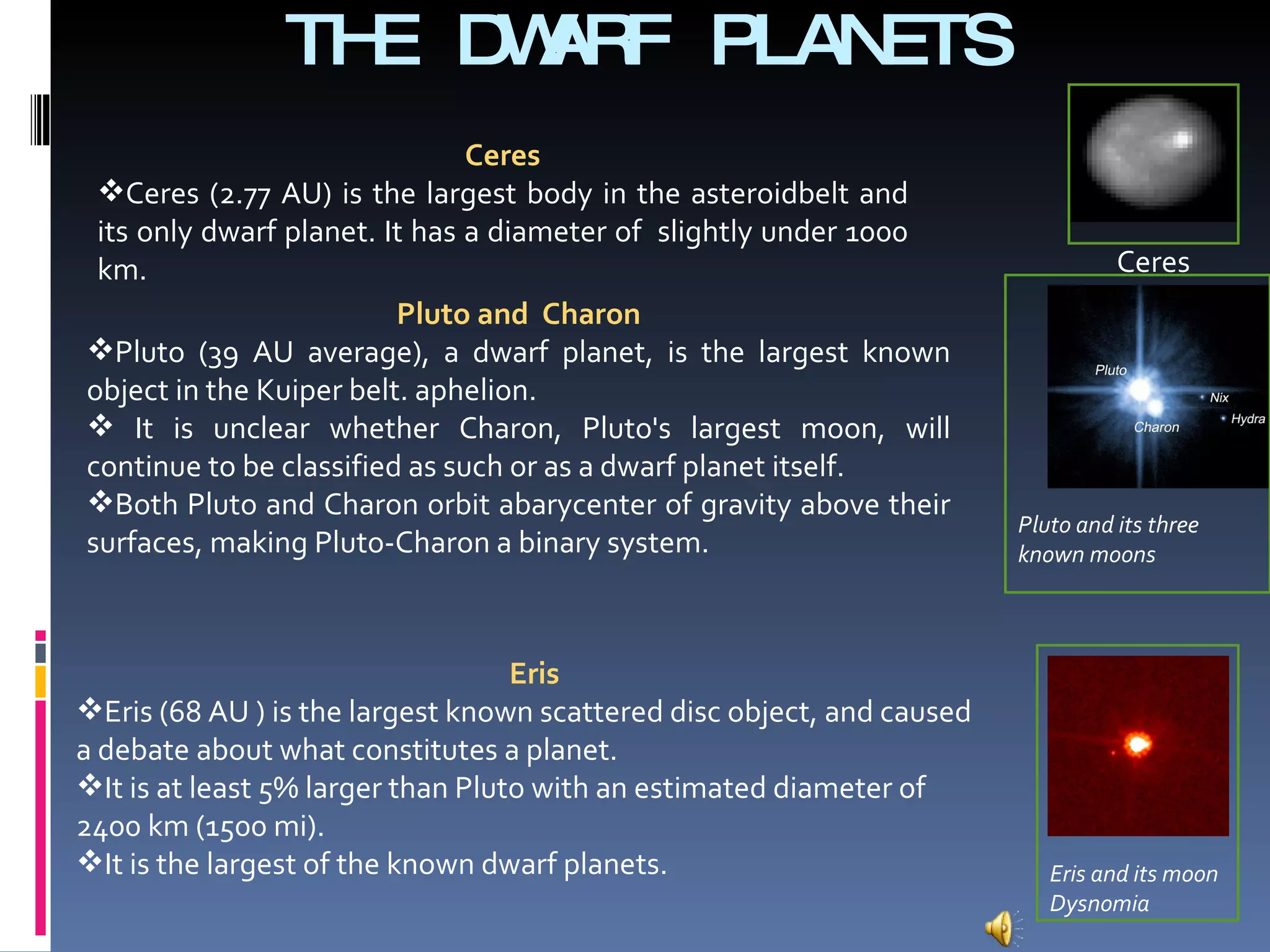 THE DWARF PLANETS  Ceres Ceres Ceres (2.77 AU) is the largest body in the asteroidbelt and its only dwarf planet. It has a diameter of  slightly under 1000 km. Pluto and  Charon Pluto (39 AU average), a dwarf planet, is the largest known object in the Kuiper belt. aphelion. It is unclear whether Charon, Pluto's largest moon, will continue to be classified as such or as a dwarf planet itself.  Both Pluto and Charon orbit abarycenter of gravity above their surfaces, making Pluto-Charon a binary system. Eris Eris (68 AU ) is the largest known scattered disc object, and caused a debate about what constitutes a planet. It is at least 5% larger than Pluto with an estimated diameter of 2400 km (1500 mi).  It is the largest of the known dwarf planets.  Pluto and its three known moons Eris and its moon Dysnomia 