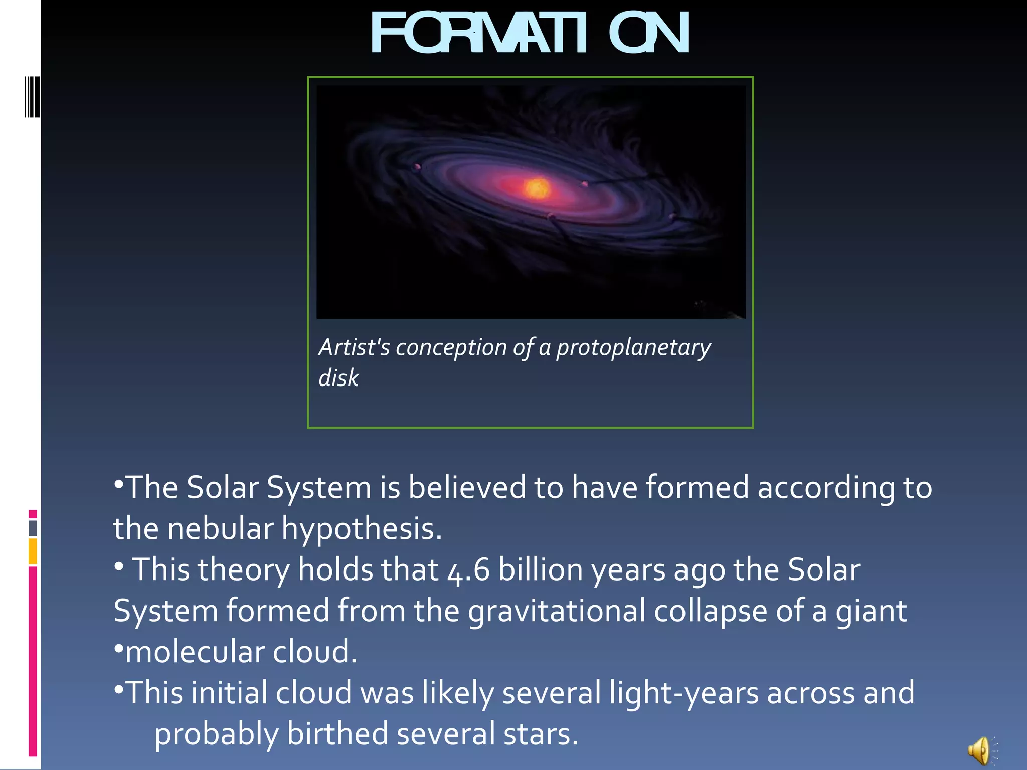 FORMATION  The Solar System is believed to have formed according to the nebular hypothesis. This theory holds that 4.6 billion years ago the Solar System formed from the gravitational collapse of a giant molecular cloud.  This initial cloud was likely several light-years across and  probably birthed several stars.   Artist's conception of a protoplanetary disk 