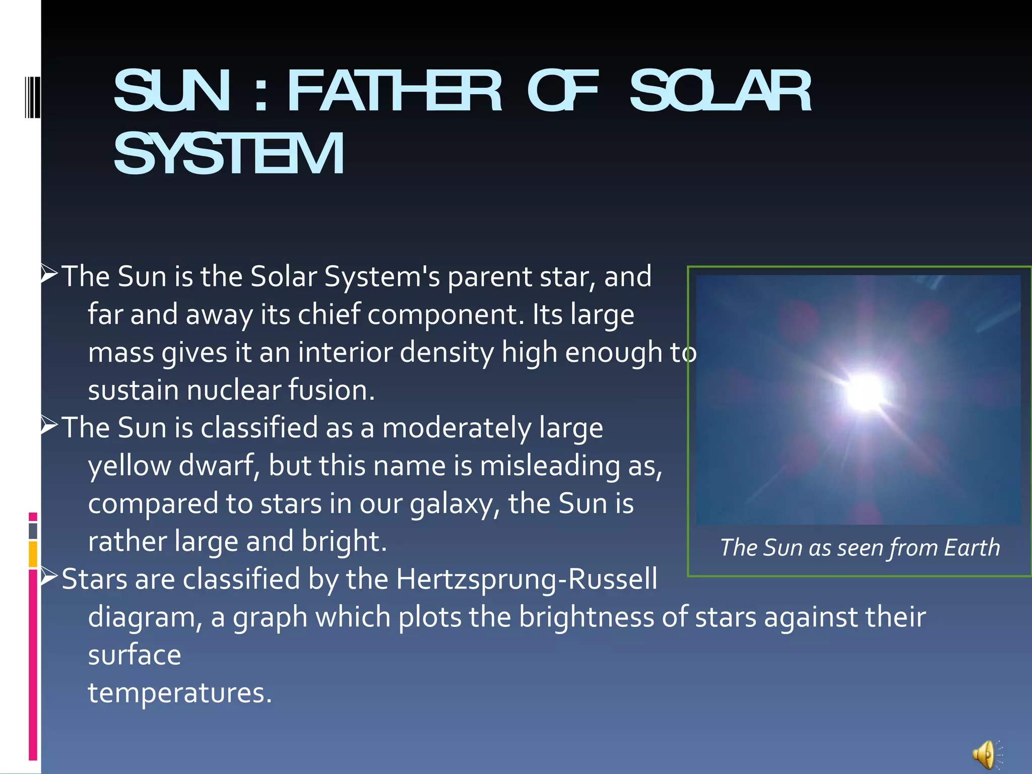 SUN :FATHER OF SOLAR SYSTEM The Sun is the Solar System's parent star, and far and away its chief component. Its large mass gives it an interior density high enough to sustain nuclear fusion. The Sun is classified as a moderately large yellow dwarf, but this name is misleading as, compared to stars in our galaxy, the Sun is rather large and bright.  Stars are classified by the Hertzsprung-Russell diagram, a graph which plots the brightness of stars against their surface temperatures. The Sun as seen from Earth 