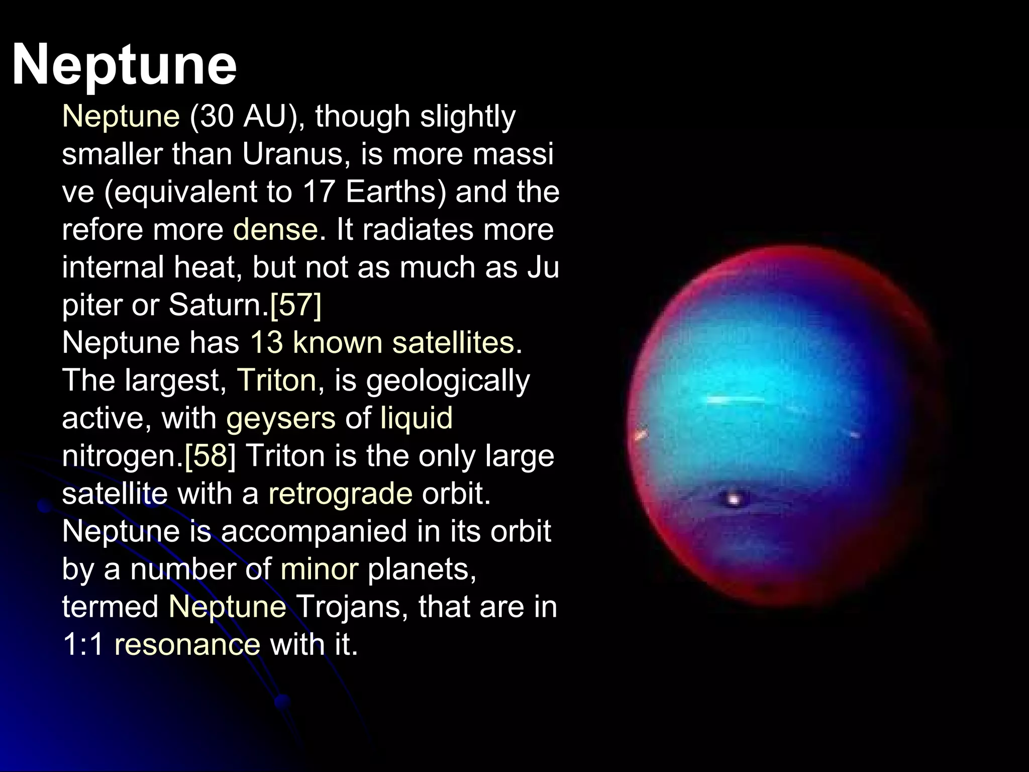 Neptune Neptune  (30 AU), though slightly smaller than Uranus, is more massive (equivalent to 17 Earths) and therefore more  dense . It radiates more internal heat, but not as much as Jupiter or Saturn. [57] Neptune has  13 known satellites .  The largest,  Triton , is geologically active, with  geysers  of  liquid   nitrogen . [ 58 ]  Triton is the only large satellite with a  retrograde   orbit .  Neptune is accompanied in its orbit by a number of  minor   planets , termed  Neptune   Trojans , that are in 1:1   resonance  with it . 