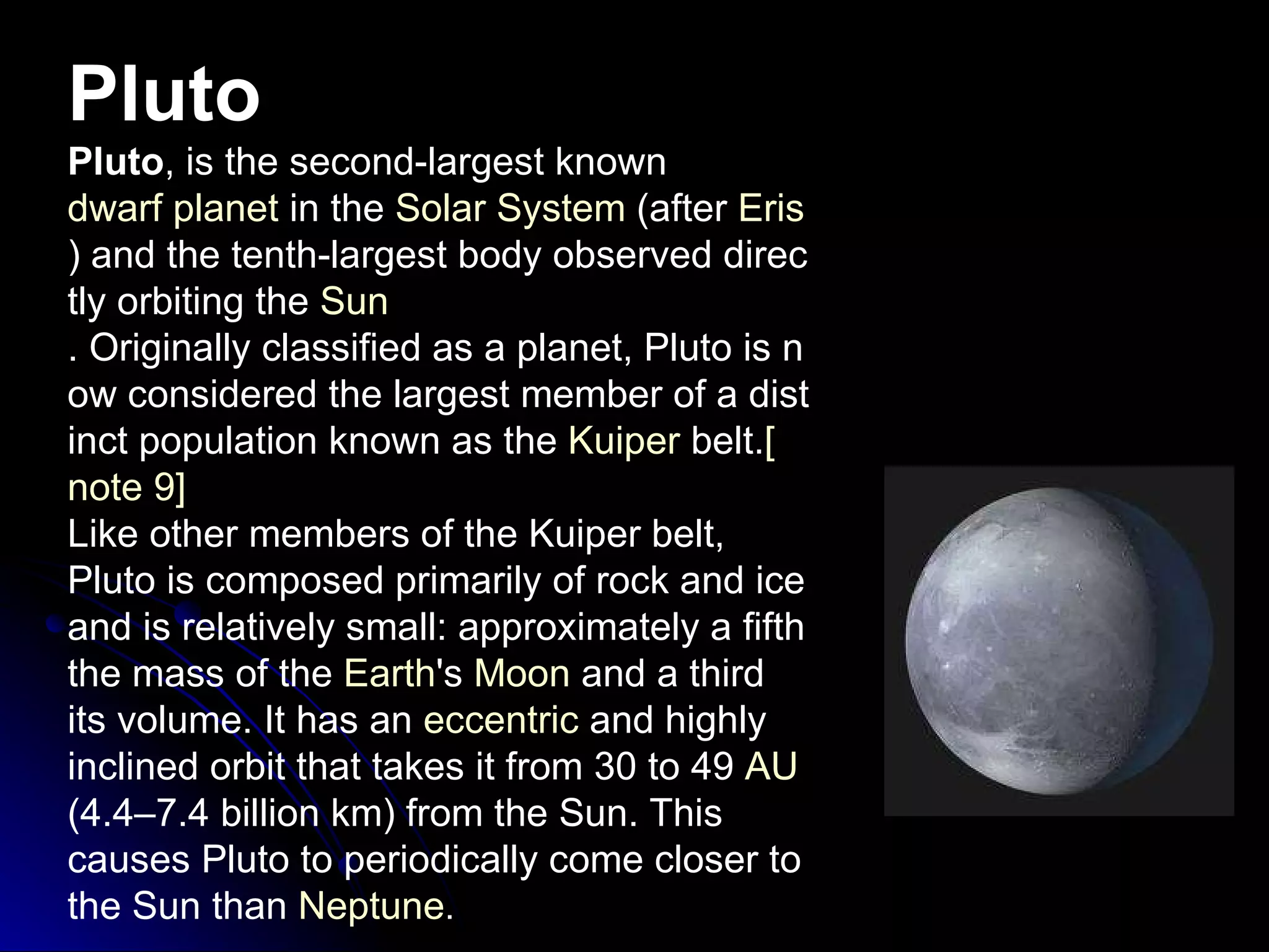 Pluto Pluto , is the second-largest known  dwarf planet  in the  Solar System  (after  Eris ) and the tenth-largest body observed directly orbiting the  Sun . Originally classified as a planet, Pluto is now considered the largest member of a distinct population known as the  Kuiper  belt . [ note  9] Like other members of the Kuiper belt, Pluto is composed primarily of rock and ice and is relatively small :  approximately a fifth the mass of the  Earth 's  Moon  and a third its volume .  It has an  eccentric  and highly inclined orbit that takes it from 30 to 49  AU  ( 4.4–7.4 billion km )  from the Sun .  This causes Pluto to periodically come closer to the Sun than  Neptune . 